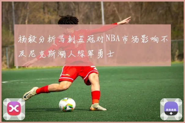 杨毅分析马刺五冠对NBA市场影响不及尼克斯湖人绿军勇士